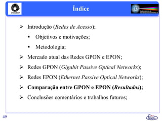Índice
 Introdução (Redes de Acesso);
 Objetivos e motivações;
 Metodologia;
 Mercado atual das Redes GPON e EPON;
 Redes GPON (Gigabit Passive Optical Networks);
 Redes EPON (Ethernet Passive Optical Networks);
 Comparação entre GPON e EPON (Resultados);
 Conclusões comentários e trabalhos futuros;
49
 