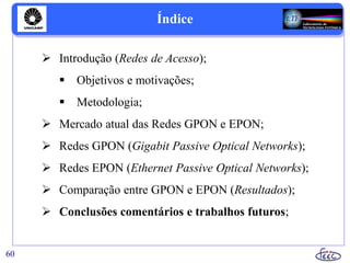 Índice
 Introdução (Redes de Acesso);
 Objetivos e motivações;
 Metodologia;
 Mercado atual das Redes GPON e EPON;
 Redes GPON (Gigabit Passive Optical Networks);
 Redes EPON (Ethernet Passive Optical Networks);
 Comparação entre GPON e EPON (Resultados);
 Conclusões comentários e trabalhos futuros;
60
 