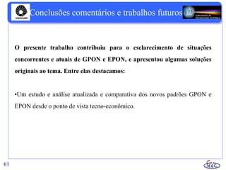 61
O presente trabalho contribuiu para o esclarecimento de situações
concorrentes e atuais de GPON e EPON, e apresentou algumas soluções
originais ao tema. Entre elas destacamos:
•Um estudo e análise atualizada e comparativa dos novos padrões GPON e
EPON desde o ponto de vista tecno-econômico.
Conclusões comentários e trabalhos futuros
 