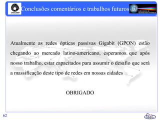 62
Conclusões comentários e trabalhos futuros
Atualmente as redes ópticas passivas Gigabit (GPON) estão
chegando ao mercado latino-americano, esperamos que após
nosso trabalho, estar capacitados para assumir o desafio que será
a massificação deste tipo de redes em nossas cidades
OBRIGADO
 