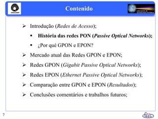 Contenido
 Introdução (Redes de Acesso);
 História das redes PON (Passive Optical Networks);
 ¿Por qué GPON e EPON?
 Mercado atual das Redes GPON e EPON;
 Redes GPON (Gigabit Passive Optical Networks);
 Redes EPON (Ethernet Passive Optical Networks);
 Comparação entre GPON e EPON (Resultados);
 Conclusões comentários e trabalhos futuros;
7
 
