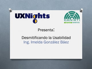 Presenta:
Desmitificando la Usabilidad
Ing. Imelda González Báez
 