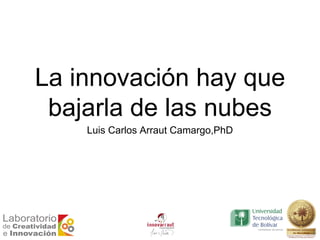 La innovación hay que
bajarla de las nubes
Luis Carlos Arraut Camargo,PhD
 