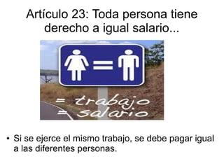Artículo 23: Toda persona tiene
derecho a igual salario...
● Si se ejerce el mismo trabajo, se debe pagar igual
a las diferentes personas.
 