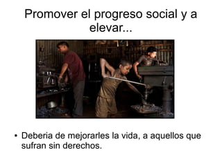 Promover el progreso social y a
elevar...
● Deberia de mejorarles la vida, a aquellos que
sufran sin derechos.
 