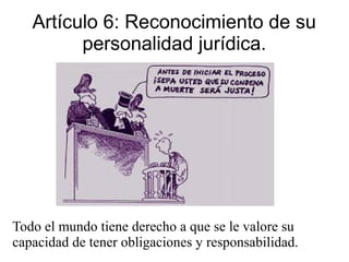 Artículo 6: Reconocimiento de su
personalidad jurídica.
Todo el mundo tiene derecho a que se le valore su
capacidad de tener obligaciones y responsabilidad.
 