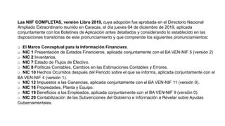 Las NIIF COMPLETAS, versión Libro 2019, cuya adopción fue aprobada en el Directorio Nacional
Ampliado Extraordinario reunido en Caracas, el día jueves 04 de diciembre de 2019, aplicada
conjuntamente con los Boletines de Aplicación antes detallados y considerando lo establecido en las
disposiciones transitorias de este pronunciamiento y que comprende los siguientes pronunciamientos:
o El Marco Conceptual para la Información Financiera.
o NIC 1 Presentación de Estados Financieros, aplicada conjuntamente con el BA VEN-NIF 5 (versión 2)
o NIC 2 Inventarios.
o NIC 7 Estado de Flujos de Efectivo.
o NIC 8 Políticas Contables, Cambios en las Estimaciones Contables y Errores.
o NIC 10 Hechos Ocurridos después del Periodo sobre el que se informa, aplicada conjuntamente con el
BA VEN-NIF 4 (versión 1).
o NIC 12 Impuestos a las Ganancias, aplicada conjuntamente con el BA VEN-NIF 11 (versión 0).
o NIC 16 Propiedades, Planta y Equipo.
o NIC 19 Beneficios a los Empleados, aplicada conjuntamente con el BA VEN-NIF 9 (versión 0).
o NIC 20 Contabilización de las Subvenciones del Gobierno e Información a Revelar sobre Ayudas
Gubernamentales.
 