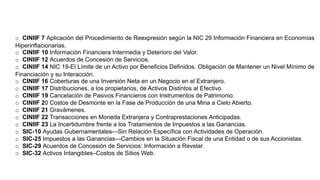 o CINIIF 7 Aplicación del Procedimiento de Reexpresión según la NIC 29 Información Financiera en Economías
Hiperinflacionarias.
o CINIIF 10 Información Financiera Intermedia y Deterioro del Valor.
o CINIIF 12 Acuerdos de Concesión de Servicios.
o CINIIF 14 NIC 19-El Límite de un Activo por Beneficios Definidos. Obligación de Mantener un Nivel Mínimo de
Financiación y su Interacción.
o CINIIF 16 Coberturas de una Inversión Neta en un Negocio en el Extranjero.
o CINIIF 17 Distribuciones, a los propietarios, de Activos Distintos al Efectivo.
o CINIIF 19 Cancelación de Pasivos Financieros con Instrumentos de Patrimonio.
o CINIIF 20 Costos de Desmonte en la Fase de Producción de una Mina a Cielo Abierto.
o CINIIF 21 Gravámenes.
o CINIIF 22 Transacciones en Moneda Extranjera y Contraprestaciones Anticipadas.
o CINIIF 23 La Incertidumbre frente a los Tratamientos de Impuestos a las Ganancias.
o SIC-10 Ayudas Gubernamentales—Sin Relación Específica con Actividades de Operación.
o SIC-25 Impuestos a las Ganancias—Cambios en la Situación Fiscal de una Entidad o de sus Accionistas.
o SIC-29 Acuerdos de Concesión de Servicios: Información a Revelar.
o SIC-32 Activos Intangibles–Costos de Sitios Web.
 