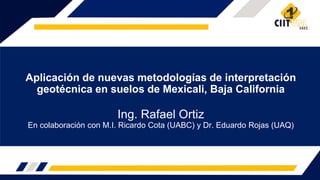 Aplicación de nuevas metodologías de interpretación
geotécnica en suelos de Mexicali, Baja California
Ing. Rafael Ortiz
En colaboración con M.I. Ricardo Cota (UABC) y Dr. Eduardo Rojas (UAQ)
 