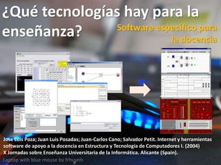 ¿Qué tecnologías hay para la
enseñanza?
Laptop with blue mouse by frhuynh
Software específico para
la docencia
Jose Luis Poza; Juan Luis Posadas; Juan-Carlos Cano; Salvador Petit. Internet y herramientas
software de apoyo a la docencia en Estructura y Tecnología de Computadores I. (2004)
X Jornadas sobre Enseñanza Universitaria de la Informática. Alicante (Spain).
 