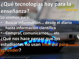 ¿Qué tecnologías hay para la
enseñanza?
Laptop with blue mouse by frhuynh
Internet
Lo usamos para:
• Buscar información... desde el diario
hasta información científica
• Comprar, comunicarnos,… etc
¿Qué nos hace pensar que los
estudiantes no usan Internet para
aprender?
 