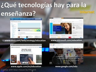 ¿Qué tecnologías hay para la
enseñanza?
Laptop with blue mouse by frhuynh
Internet
www.cisco.com/web/strategy/education www.microsoft.com/education
www.apple.com/es/education www.google.com/edu
 
