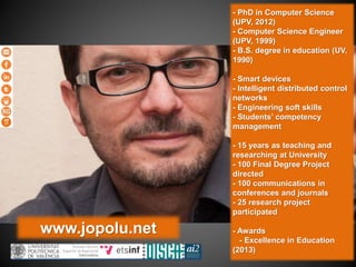 www.jopolu.net
- PhD in Computer Science
(UPV, 2012)
- Computer Science Engineer
(UPV, 1999)
- B.S. degree in education (UV,
1990)
- Smart devices
- Intelligent distributed control
networks
- Engineering soft skills
- Students’ competency
management
- 15 years as teaching and
researching at University
- 100 Final Degree Project
directed
- 100 communications in
conferences and journals
- 25 research project
participated
- Awards
- Excellence in Education
(2013)
 