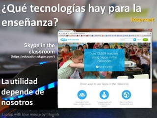 ¿Qué tecnologías hay para la
enseñanza?
Laptop with blue mouse by frhuynh
Internet
Lautilidad
depende de
nosotros
Skype in the
classroom
(https://education.skype.com/)
 
