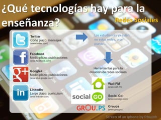 Screen of an iphone by frhuynh
¿Qué tecnologías hay para la
enseñanza? Redes Sociales
Facebook
Medio plazo: publicaciones
(www.facebook.com)
Twitter
Corto plazo: mensajes
(www.twitter.com)
Google+
Medio plazo: publicaciones
(www.plus.google.com)
LinkedIn
Largo plazo: currículum
(www.linkedin.com)
Los estudiantes ya están
en estas redes, o se
puede…
Wall FM
(www.wall.fm)
Herramientas para la
creación de redes sociales
Social Go
(www.socialgo.com)
Groups
(www.grou.ps)
 