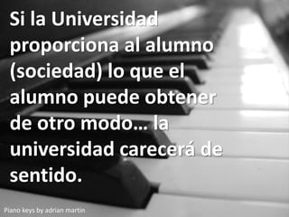 Piano keys by adrian martin
Si la Universidad
proporciona al alumno
(sociedad) lo que el
alumno puede obtener
de otro modo… la
universidad carecerá de
sentido.
 