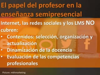 El papel del profesor en la
enseñanza semipresencial
Picture: mkhmarketing
Internet, las redes sociales y los LMS NO
cubren:
• Contenidos: selección, organización y
actualización
• Dinamización de la docencia
• Evaluación de las competencias
profesionales
 