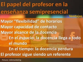 El papel del profesor en la
enseñanza semipresencial
Picture: mkhmarketing
Ventajas
Mayor “flexibilidad” de horarios
Mayor capacidad de contacto
Mayor alcance de la docencia
En el espacio: la docencia llega a todo
el mundo
En el tiempo: la docencia perdura
El profesor sigue siendo un referente
 