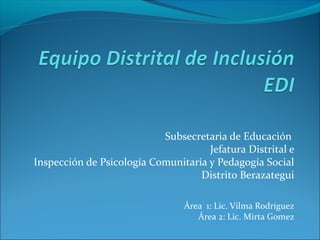 Subsecretaria de Educación
Jefatura Distrital e
Inspección de Psicología Comunitaria y Pedagogía Social
Distrito Berazategui
Área 1: Lic. Vilma Rodriguez
Área 2: Lic. Mirta Gomez
 