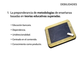 DEBILIDADES

1. La preponderancia de metodologías de enseñanza
basadas en teorías educativas superadas.
➔

Educación bancaria.

➔

Dependencia.

➔

Unidireccionalidad.

➔

Centrado en el contenido.

➔

Conocimiento como producto.

 
