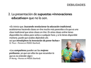 DEBILIDADES

2. La presentación de supuestas «innovaciones
educativas» que no lo son.
«Es irónico que, buscando revolucionar la educación tradicional,
acabáramos haciendo clases on-line mucho más parecidas a lo que es una
clase tradicional que otras clases on-line. En otras clases online tienes
disponibles los vídeos para verlos a cualquier hora, y si lo tienes disponible
mañana, puede que acabes dejándolo ahí,
así que introdujimos la innovación de poner fechas»
(S. Thrun – Pionero en MOOC-Stanford).

«Los compañeros pueden ser los mejores
profesores, ya que son ellos los que recuerdan lo
que es no entender algo»
(P. Norvig – Pionero en MOOC-Stanford).

 