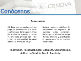 CR Nova nace en conjunto de un
grupo de profesionales, que llevan
en el mercado de la seguridad más
de 10 años de experiencia dentro
de empresas globales con altos
índices de siniestralidad, logrando
reducir sus niveles de riesgo.
Nuestra misión es satisfacer las
necesidades de seguridad de
nuestros socios comerciales
disminuyendo el nivel de riesgo
de cada proyecto y garantizando
el cumplimiento de los objetivos
establecidos.
Quienes somos
 