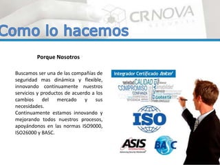 Buscamos ser una de las compañías de
seguridad mas dinámica y flexible,
innovando continuamente nuestros
servicios y productos de acuerdo a los
cambios del mercado y sus
necesidades.
Continuamente estamos innovando y
mejorando todos nuestros procesos,
apoyándonos en las normas ISO9000,
ISO26000 y BASC.
Porque Nosotros
 