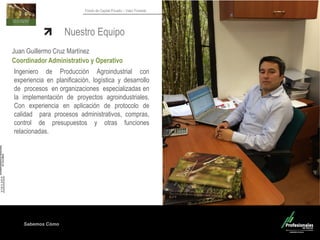 Sabemos Cómo
Fondo de Capital Privado – Valor Forestal
Nuestro Equipo
Juan Guillermo Cruz Martínez
Coordinador Administrativo y Operativo
Ingeniero de Producción Agroindustrial con
experiencia en planificación, logística y desarrollo
de procesos en organizaciones especializadas en
la implementación de proyectos agroindustriales.
Con experiencia en aplicación de protocolo de
calidad para procesos administrativos, compras,
control de presupuestos y otras funciones
relacionadas.
 