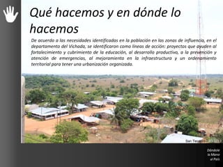 Qué hacemos y en dónde lo
hacemos
De acuerdo a las necesidades identificadas en la población en las zonas de influencia, en el
departamento del Vichada, se identificaron como líneas de acción: proyectos que ayuden al
fortalecimiento y cubrimiento de la educación, al desarrollo productivo, a la prevención y
atención de emergencias, al mejoramiento en la infraestructura y un ordenamiento
territorial para tener una urbanización organizada.
San Teodoro – 03/2013
 