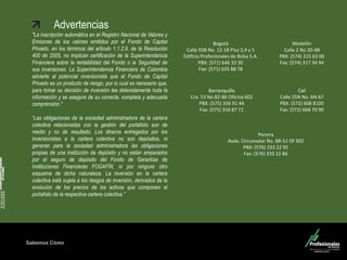 Sabemos Cómo
Fondo de Capital Privado – Valor Forestal
Advertencias
"La inscripción automática en el Registro Nacional de Valores y
Emisores de los valores emitidos por el Fondo de Capital
Privado, en los términos del articulo 1.1.2.9. de la Resolución
400 de 2005, no implican certificación de la Superintendencia
Financiera sobre la rentabilidad del Fondo o la Seguridad de
sus inversiones. La Superintendencia Financiera de Colombia
advierte al potencial inversionista que el Fondo de Capital
Privado es un producto de riesgo, por lo cual es necesario que,
para tomar su decisión de inversión lea detenidamente toda la
información y se asegure de su correcta, completa y adecuada
comprensión."
“Las obligaciones de la sociedad administradora de la cartera
colectiva relacionadas con la gestión del portafolio son de
medio y no de resultado. Los dineros entregados por los
inversionistas a la cartera colectiva no son depósitos, ni
generan para la sociedad administradora las obligaciones
propias de una institución de depósito y no están amparados
por el seguro de depósito del Fondo de Garantías de
Instituciones Financieras FOGAFÍN, ni por ninguno otro
esquema de dicha naturaleza. La inversión en la cartera
colectiva está sujeta a los riesgos de inversión, derivados de la
evolución de los precios de los activos que componen el
portafolio de la respectiva cartera colectiva.”
Medellín
Calle 2 No 20-48
PBX: (574) 215 63 00
Fax: (574) 317 34 94
Barranquilla
Cra. 53 No.82-86 Oficina 602
PBX: (575) 356 91 44
Fax: (575) 356 87 71
Cali
Calle 25N No. 6N-67
PBX: (572) 668 8100
Fax: (572) 668 70 90
Pereira
Avda. Circunvalar No. 8B-51 Of 302
PBX: (576) 333 22 95
Fax: (576) 333 22 86
Bogotá
Calle 93B No. 12-18 Piso 2,4 y 5
Edificio Profesionales de Bolsa S.A.
PBX: (571) 646 33 30
Fax: (571) 635 88 78
 