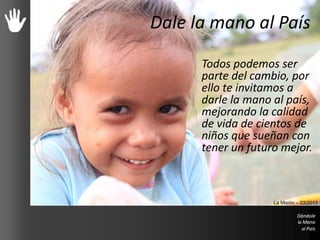 Dale la mano al País
Todos podemos ser
parte del cambio, por
ello te invitamos a
darle la mano al país,
mejorando la calidad
de vida de cientos de
niños que sueñan con
tener un futuro mejor.
La Misión – 03/2013
 