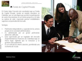 Sabemos Cómo
Fondo de Capital Privado – Valor Forestal
Fondo de Capital Privado
El Fondo Valor Forestal está constituido bajo un Fondo
de Capital Privado, siendo un modelo novedoso en
Colombia, por ser una figura que permite la participación
de varios inversionistas en un mismo proyecto y en toda
su cadena de valor, esperando generar rentabilidades
superiores al promedio del mercado.
Ventajas:
• Patrimonio independiente y separado de los activos
propios de la sociedad administradora.
• Es administrado por un gestor profesional,
altamente calificado.
• Está supervisado por un regulador del mercado
(Superintendencia Financiera de Colombia) bajo un
marco legal, vigilando que se estructure y se
gestione adecuadamente.
• Es un vehículo de ahorro colectivo, permitiendo una
economía de escala
 