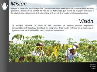 Misión
Apoyar el desarrollo social integral de comunidades vulnerables ubicadas en áreas donde estamos
presentes, mejorando la calidad de vida de los habitantes, por medio de proyectos enfocados al
fortalecimiento y mejoramiento de la educación y al desarrollo de proyectos productivos sostenibles.
Visión
La iniciativa Dándole La Mano al País, generará un impacto positivo, mejorando
considerablemente la calidad de vida de los integrantes de La región, reflejada en la mejora de la
infraestructura social, educación, salud y seguridad alimentaria.
FCP Valor forestal - 08/2012
 