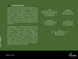 Sabemos Cómo
Fondo de Capital Privado – Valor Forestal
Advertencias
"La inscripción automática en el Registro Nacional de Valores y
Emisores de los valores emitidos por el Fondo de Capital
Privado, en los términos del articulo 1.1.2.9. de la Resolución
400 de 2005, no implican certificación de la Superintendencia
Financiera sobre la rentabilidad del Fondo o la Seguridad de
sus inversiones. La Superintendencia Financiera de Colombia
advierte al potencial inversionista que el Fondo de Capital
Privado es un producto de riesgo, por lo cual es necesario que,
para tomar su decisión de inversión lea detenidamente toda la
información y se asegure de su correcta, completa y adecuada
comprensión."
“Las obligaciones de la sociedad administradora de la cartera
colectiva relacionadas con la gestión del portafolio son de
medio y no de resultado. Los dineros entregados por los
inversionistas a la cartera colectiva no son depósitos, ni
generan para la sociedad administradora las obligaciones
propias de una institución de depósito y no están amparados
por el seguro de depósito del Fondo de Garantías de
Instituciones Financieras FOGAFÍN, ni por ninguno otro
esquema de dicha naturaleza. La inversión en la cartera
colectiva está sujeta a los riesgos de inversión, derivados de la
evolución de los precios de los activos que componen el
portafolio de la respectiva cartera colectiva.”
Medellín
Calle 2 No 20-48
PBX: (574) 215 63 00
Fax: (574) 317 34 94
Barranquilla
Cra. 53 No.82-86 Oficina 602
PBX: (575) 356 91 44
Fax: (575) 356 87 71
Cali
Calle 25N No. 6N-67
PBX: (572) 668 8100
Fax: (572) 668 70 90
Pereira
Avda. Circunvalar No. 8B-51 Of 302
PBX: (576) 333 22 95
Fax: (576) 333 22 86
Bogotá
Calle 93B No. 12-18 Piso 2,4 y 5
Edificio Profesionales de Bolsa S.A.
PBX: (571) 646 33 30
Fax: (571) 635 88 78
 