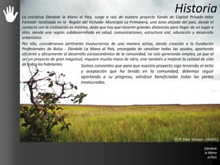 HistoriaLa iniciativa Dándole la Mano al País, surge a raíz de nuestro proyecto Fondo de Capital Privado-Valor
Forestal- localizado en la Región del Vichada- Municipio La Primavera, una zona alejada del país, donde el
contacto con la civilización es mínima, dado que hay que recorrer grandes distancias para llegar de un lugar a
otro, siendo una región subdesarrollada en salud, comunicaciones, estructura vial, educación y desarrollo
urbanístico.
Por ello, consideramos pertinente involucrarnos de una manera activa, dando creación a la Fundación
Profesionales de Bolsa - Dándole La Mano al País, encargada de canalizar todas las ayudas, aportando
eficiente y eficazmente al desarrollo socioeconómico de la comunidad, no solo generando empleo, ya que al
ser un proyecto de gran magnitud, requiere mucha mano de obra, sino también a mejorar la calidad de vida
de todos los habitantes. Somos consientes que para que nuestro proyecto siga teniendo el éxito
y aceptación que ha tenido en la comunidad, debemos seguir
aportando a su progreso, viéndose beneficiadas todas las partes
involucradas.
FCP Valor forestal – 08/2012
 