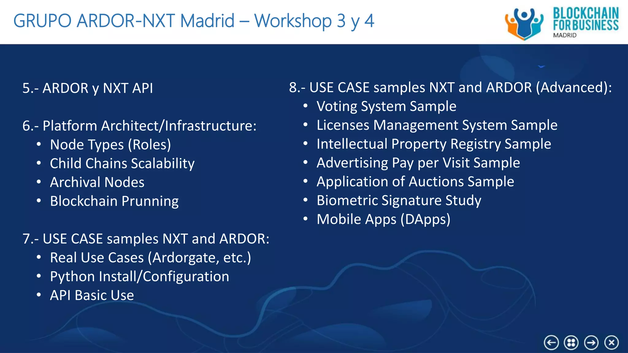 GRUPO ARDOR-NXT Madrid – Workshop 3 y 4
5.- ARDOR y NXT API
6.- Platform Architect/Infrastructure:
• Node Types (Roles)
• Child Chains Scalability
• Archival Nodes
• Blockchain Prunning
7.- USE CASE samples NXT and ARDOR:
• Real Use Cases (Ardorgate, etc.)
• Python Install/Configuration
• API Basic Use
8.- USE CASE samples NXT and ARDOR (Advanced):
• Voting System Sample
• Licenses Management System Sample
• Intellectual Property Registry Sample
• Advertising Pay per Visit Sample
• Application of Auctions Sample
• Biometric Signature Study
• Mobile Apps (DApps)
 