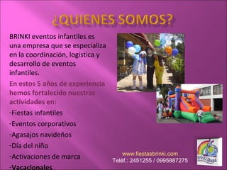 BRINKI eventos infantiles es
una empresa que se especializa
en la coordinación, logística y
desarrollo de eventos
infantiles.
En estos 5 años de experiencia
hemos fortalecido nuestras
actividades en:
-Fiestas infantiles
-Eventos corporativos
-Agasajos navideños
-Día del niño
-Activaciones de marca
-Vacacionales
www.fiestasbrinki.com
Teléf.: 2451255 / 0995887275
 