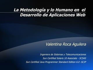 Valentina  Roca Aguilera Ingeniera de Sistemas y Telecomunicaciones Sun Certified Solaris 10 Associate - SCSAS Sun Certified Java Programmer Standard Edition 6.0 -SCJP La Metodología y lo Humano en  el Desarrollo de Aplicaciones Web 