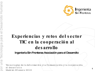 Experiencias y retos del sector TIC en la cooperación al desarrollo Ingeniería Sin Fronteras Asociación para el Desarrollo Tecnologías de la Información y la Comunicación y la cooperación al desarrollo Madrid, 28 enero 2010 