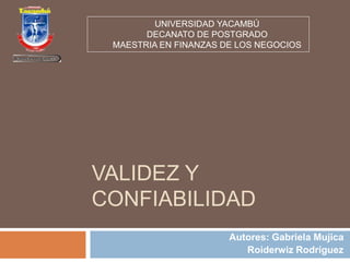 UNIVERSIDAD YACAMBÚ 
DECANATO DE POSTGRADO 
MAESTRIA EN FINANZAS DE LOS NEGOCIOS 
VALIDEZ Y 
CONFIABILIDAD 
Autores: Gabriela Mujica 
Roiderwiz Rodríguez 
 