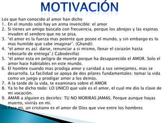 Los que han conocido al amor han dicho
1. En el mundo solo hay un arma invencible: el amor
2. Si tienes un amigo búscalo con frecuencia, porque los abrojos y las espinas
   invaden el sendero que no se pisa.
3. “el amor es la fuerza mas potente que posee el mundo, y sin embargo es lo
   mas humilde que cabe imaginar”. (Ghandi)
4. “el amor es así: darse, renunciar a si mismo, llenar el corazón hasta
   rebosarlo de entrega”.( Cabodevilla)
5. “el amor esta en peligro de muerte porque ha desaparecido el AMOR. Solo el
   amor hace habitables en este mundo.
6. El hombre cuando mas prodiga amor y caridad a sus semejantes, mas se
   desarrolla. La facilidad se apoya de dos pilares fundamentales: tomar la vida
   como un juego y prodigar amor a los demás.
7. A la tarde de la vida, te examinara sobre el AMOR
8. Ya lo he dicho todo: LO UNICO que vale es el amor, el cual me dio la clave de
   mi vocación.
9. AMAR a alguien es decirles: TU NO MORIRAS JAMAS. Porque aunque hayas
   muerto, vivirás en mi.
10.Para mi, un cristiano es el amor de Dios que vive entre los hombres
 