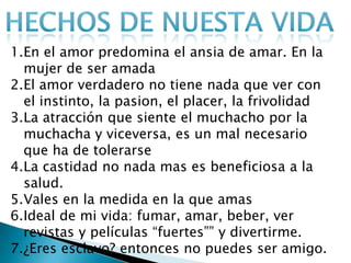 1.En el amor predomina el ansia de amar. En la
  mujer de ser amada
2.El amor verdadero no tiene nada que ver con
  el instinto, la pasion, el placer, la frivolidad
3.La atracción que siente el muchacho por la
  muchacha y viceversa, es un mal necesario
  que ha de tolerarse
4.La castidad no nada mas es beneficiosa a la
  salud.
5.Vales en la medida en la que amas
6.Ideal de mi vida: fumar, amar, beber, ver
  revistas y películas “fuertes”” y divertirme.
7.¿Eres esclavo? entonces no puedes ser amigo.
 