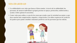 SOLIDARIDAD
• La solidaridad es un valor que busca el bien común. A través de la solidaridad, las
personas, de manera individual o grupal, prestan su apoyo, protección, colaboración y
ayuda a todos quienes lo necesiten.
• Como valor para niños, es una de las cosas que ayuda a que la sociedad sea mejor, a que
haya mucha más comprensión, empatía y cooperación. Los niños requieren de ayuda de
los padres para poder entablar relaciones positivas con las personas que las rodean.
 