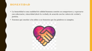 HONESTIDAD
• La honestidad es una cualidad de calidad humana consiste en comportarse y expresarse
con coherencia y sinceridad (decir la verdad), de acuerdo con los valores de verdad y
justicia.
• Tenemos que enseñar a los niños a ser honestos que las palabras se cumplen.
 