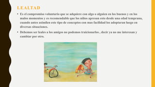 LEALTAD
• Es el compromiso voluntario que se adquiere con algo o alguien en los buenos y en los
malos momentos y es recomendable que los niños apresan esto desde una edad temprana,
cuando antes asimilen este tipo de conceptos con mas facilidad los adoptaran luego en
diversas situaciones.
• Debemos ser leales a los amigos no podemos traicionarlos , decir ya no me interesan y
cambiar por otro.
 