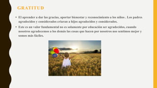GRATITUD
• El aprender a dar las gracias, aportar bienestar y reconocimiento a los niños . Los padres
agradecidos y considerados criaran a hijos agradecidos y considerados.
• Este es un valor fundamental no es solamente por educación ser agradecidos, cuando
nosotros agradecemos a los demás las cosas que hacen por nosotros nos sentimos mejor y
somos más fáciles.
 