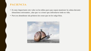 PACIENCIA
• Es muy importante este valor en los niños para que sepan mantener la calma durante
situaciones estresantes , alas que va a tener que enfrentarse toda su vida.
• Para no abandonar ala primera las cosas que no les salga bien.
 