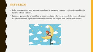 ESFUERZO
• Esforzarse es poner toda nuestra energía en la tarea que estamos realizando con el fin de
llevarla a buen termino.
• Tenemos que enseñar a los niños la importancia de esforzarse cuando las cosas salen mal
ala primera deben seguir esforzándose hasta que nos salgan bien esto es fundamental.
 
