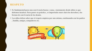 RESPETO
• Es fundamental para una convivencia buena y sana, y justamente desde niños es que
debemos inculcar. Para poner en práctica , es importante tener claro los derechos y las
formas de convivencia de los demás.
• Los niños deben saber que el respeto empieza por uno mismo, continuando con los padres
, familia, amigos, compañeros etc.
 