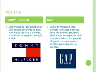 POSITIVO

TOMMY HILFIGER                         GAP

   Esta marca de ropa siempre ha         Esta otra marca de ropa
    sido llevada por gente de bien         siempre ha estado de moda
    y les hacia sentirse a la moda,        entre los jóvenes, pudiendo
    y sentirse con un gran prestigio       elegir todos los aspectos tanto
    social.                                ropa de sport como ropa más
                                           elegante como camisas o
                                           vestidos para otro tipo de
                                           eventos.
 